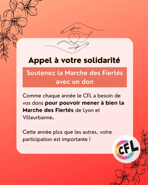 Appel à votre solidarité: Soutenez la Marche des Fiertés avec un don. Comme chaque année le CFL a besoin de vos dons pour pouvoir mener à bien la Marche des Fiertés de Lyon et Villeurbanne. Cette année plus que les autres, votre participation est importante !