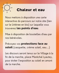 Chaleur et eau : Nous mettons à disposition une carte interactive du parcours sur notre site (lien sur le Linktree en bio) sur laquelle vous trouverez les points d’eau. Mise à disposition de bouteilles d’eau par nos bénévoles. Prévoyez vos protections face au soleil (casquette, crème soleil, eau...) Les discours seront tenus sur le Village à la fin de la marche, place Maréchal Lyautey, pour éviter l’exposition au soleil en amont de la marche.