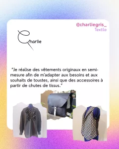 @charliegris_
Textile 
 “Je réalise des vêtements originaux en semi-mesure afin de m'adapter aux besoins et aux souhaits de toustes, ainsi que des accessoires à partir de chutes de tissus.”