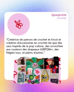 @paqerète
Crochet
“Créatrice de patrons de crochet et tricot et création d'accessoires en crochet tel que des sacs inspirés de la pop culture, des scrunchies aux couleurs des drapeaux LGBTQIA+, des fidgets toys, et pleins d'autres.”