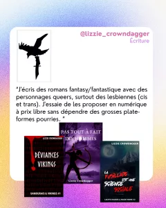 @lizzie_crowndagger
Écriture
“J'écris des romans fantasy/fantastique avec des personnages queers, surtout des lesbiennes (cis et trans). J'essaie de les proposer en numérique à prix libre sans dépendre des grosses plate-formes pourries. ”