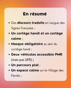 En résumé: - Des discours traduits en Langue des Signes Française ; - Un cortège handi et un cortège calme ; - Masque obligatoire au sein du cortège handi ; - Deux véhicules accessible PMR (mais pas UFR) ; - Un parcours plat ; - Un espace calme sur le Village des Fiertés ;