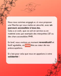 Nous nous sommes engagé·e·s à vous proposer une Marche qui vous mette en sécurité, avec un parcours accessible à tous·tes. Cela a un coût, que ce soit en service ou en matériel avec par exemple des interprètes LSF ou des chars accessibles PMR. En bref, nous voulons un moment revendicatif et festif agréable, où vous êtes au cœur de nos préoccupations. Et c’est pour cela que nous en appelons à votre solidarité !