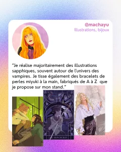 @machayu
Illustrations, bijoux
“Je réalise majoritairement des illustrations sapphiques, souvent autour de l'univers des vampires. Je tisse également des bracelets de perles miyuki à la main, fabriqués de A à Z  que je propose sur mon stand.”