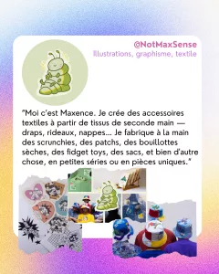 @NotMaxSense
Illustrations, graphisme, textile 
“Moi c’est Maxence. Je crée des accessoires textiles à partir de tissus de seconde main — draps, rideaux, nappes… Je fabrique à la main des scrunchies, des patchs, des bouillottes sèches, des fidget toys, des sacs, et bien d'autre chose, en petites séries ou en pièces uniques.”