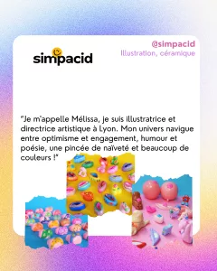 @simpacid
Illustration, céramique
“Je m'appelle Mélissa, je suis illustratrice et directrice artistique à Lyon. Mon univers navigue entre optimisme et engagement, humour et poésie, une pincée de naïveté et beaucoup de couleurs !”