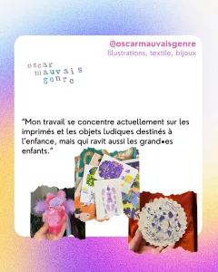 @oscarmauvaisgenre
Illustrations, textile, bijoux
“Mon travail se concentre actuellement sur les imprimés et les objets ludiques destinés à l’enfance, mais qui ravit aussi les grand•es enfants.”