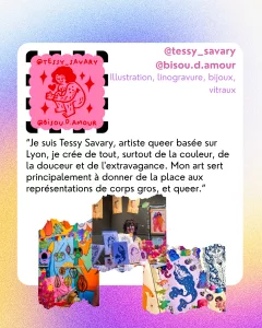 @tessy_savary
@bisou.d.amour
Illustration, linogravure, bijoux, vitraux
“Je suis Tessy Savary, artiste queer basée sur Lyon, je crée de tout, surtout de la couleur, de la douceur et de l'extravagance. Mon art sert principalement à donner de la place aux représentations de corps gros, et queer.”