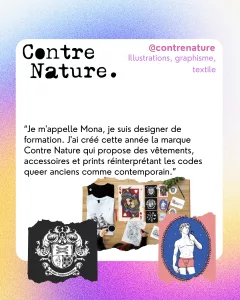 @contrenature
Illustrations, graphisme, textile
“Je m'appelle Mona, je suis designer de formation. J'ai créé cette année la marque Contre Nature qui propose des vêtements, accessoires et prints réinterprétant les codes queer anciens comme contemporain.”