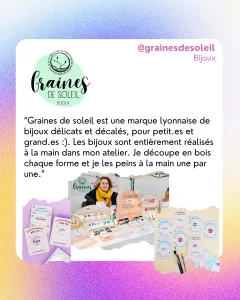 @grainesdesoleil
Bijoux
“Graines de soleil est une marque lyonnaise de bijoux délicats et décalés, pour petit.es et grand.es :). Les bijoux sont entièrement réalisés à la main dans mon atelier. Je découpe en bois chaque forme et je les peins à la main une par une.”