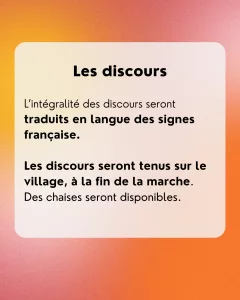 Les discours: L’intégralité des discours seront traduits en langue des signes française. Les discours seront tenus sur le village, à la fin de la marche. Des chaises seront disponibles.