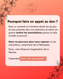 Pourquoi faire un appel au don ? Dans un contexte où l’extrême droite est de plus en plus présente dans nos institutions et mène une guerre contre les associations partout où elle accède au pouvoir. Nous ne pouvons plus nous reposer sur les subventions, notamment de la Métropole. Donc, cela influence l'organisation de la Marche. Cependant tout n’est pas perdu !