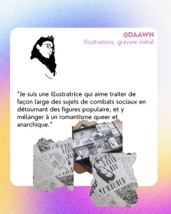 @DAAWN
Illustrations, gravure métal
“Je suis une illustratrice qui aime traiter de façon large des sujets de combats sociaux en détournant des figures populaire, et y mélanger à un romantisme queer et anarchique.”