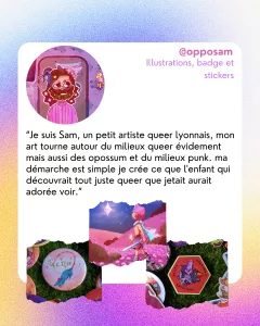 @opposam
Illustrations, badge et stickers
“Je suis Sam, un petit artiste queer lyonnais, mon art tourne autour du milieux queer évidement mais aussi des opossum et du milieux punk. ma démarche est simple je crée ce que l'enfant qui découvrait tout juste queer que jetait aurait adorée voir.”