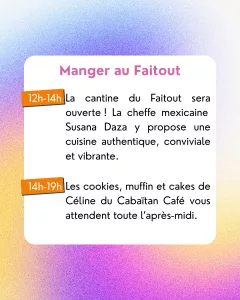 Manger au Faitout
12h-14h: La cantine du Faitout sera ouverte ! La cheffe mexicaine Susana Daza y propose une cuisine authentique, conviviale et vibrante.
14h-19h: Les cookies, muffin et cakes de Céline du Cabaïtan Café vous attendent toute l’après-midi.