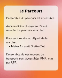 Le Parcours: L’ensemble du parcours est accessible. Aucune difficulté majeure n’a été relevée. Le parcours sera plat. Pour vous rendre au départ de la marche : Metro A - arrêt Gratte-Ciel L’ensemble de ces moyens de transports sont accessibles PMR, mais pas UFR.