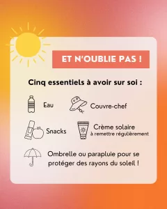 Et N’oublie pas ! Cinq essentiels à avoir sur soi : Eau, Couvre-Chef, Snacks, Crème Solaire, Ombrelle ou Parapluie.