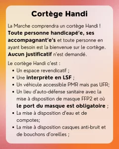 Cortège Handi: La Marche comprendra un cortège Handi ! Toute personne handicapé’e, ses accompagnant’e’s et toute personne en ayant besoin est la bienvenue sur le cortège. Aucun justificatif n’est demandé. Le cortège Handi c’est : - Un espace revendicatif ; - Une interprète en LSF ; - Un véhicule accessible PMR mais pas UFR; - Un lieu d’auto-défense sanitaire avec la mise à disposition de masque FFP2 et où le port du masque est obligatoire ; - La mise à disposition d’eau et de compotes; - La mise à disposition casques anti-bruit et de bouchons d’oreilles ;