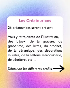 Les Créateurices
26 créateurices seront présent !
Vous y retrouverez de l’illustration,
des bijoux, de la gravure, du graphisme, des livres, du crochet, de la céramique, des décorations murales, de la sellerie maroquinerie, de l’écriture, etc...
Découvre les différents profils juste après ...