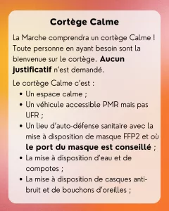 Cortège Calme: La Marche comprendra un cortège Calme ! Toute personne en ayant besoin sont la bienvenue sur le cortège. Aucun justificatif n’est demandé. Le cortège Calme c’est : - Un espace calme ; - Un véhicule accessible PMR mais pas UFR ; - Un lieu d’auto-défense sanitaire avec la mise à disposition de masque FFP2 et où le port du masque est conseillé ; - La mise à disposition d’eau et de compotes ; - La mise à disposition de casques anti-bruit et de bouchons d’oreilles ;