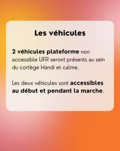 Les véhicules: 2 véhicules plateforme non accessible UFR seront présents au sein du cortège Handi et calme. Les deux véhicules sont accessibles au début et pendant la marche.