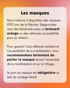 Les masques: Nous mettons à disposition des masques FFP2 lors de la Marche. Rapprochez-vous des bénévoles avec un brassard orange ou des véhicules accessibilité pour en obtenir. Pour garantir l’auto-défense sanitaire et l’accessibilité de la manifestation, nous recommandons fortement de porter le masque durant l’ensemble de la manifestation et sur le Village. Le port du masque est obligatoire au sein du cortège Handi.