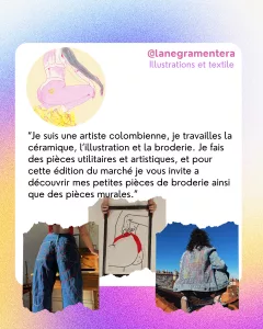 @lanegramentera
Illustrations et textile 
“Je suis une artiste colombienne, je travailles la céramique, l’illustration et la broderie. Je fais des pièces utilitaires et artistiques, et pour cette édition du marché je vous invite a découvrir mes petites pièces de broderie ainsi que des pièces murales.”