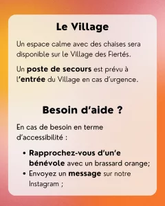 Le Village: Un espace calme avec des chaises sera disponible sur le Village des Fiertés. Un poste de secours est prévu à l’entrée du Village en cas d’urgence. Besoin d’aide ? En cas de besoin en terme d’accessibilité : - Rapprochez-vous d’un’e bénévole avec un brassard orange; - Envoyez un message sur notre Instagram ;